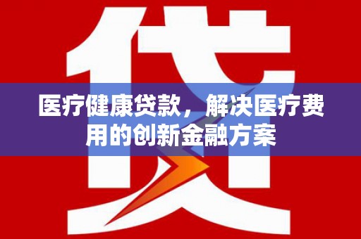 依兰医疗健康贷款，解决医疗费用的创新金融方案