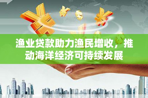 利川渔业贷款助力渔民增收，推动海洋经济可持续发展